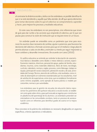 Programa Escuelas de Calidad

78

     al contrastar la dinámica escolar y áulica con los estándares, es posible identificar lo
     que sí se está atendiendo y aquello que falta atender; de allí que aporta elementos
     para tomar decisiones sobre lo que el colectivo se comprometerá a aprender
     y hacer, para mejorar los procesos y resultados educativos.

         En este caso, los estándares no son prescriptivos, sino referencias que sirven
     de guía para dar rumbo a las acciones que emprende el colectivo, por lo que son
     pautas para construir la visión de institución que se requiere tener en un futuro.

          Un estándar puede ser entendido como un parámetro que sirve para reco-
     nocer los asuntos clave necesarios de cambiar, ajustar o potenciar, para favorecer las
     decisiones del colectivo a formular acciones para que en el mediano o largo plazo le
     permita alcanzar a cada uno de ellos y estimulen su interés por seguir mejorando su
     hacer cotidiano y desarrollar innovaciones. De acuerdo con Loera (2010):

             En política educativa se entiende por estándar la descripción de caracterís-
             ticas básicas o deseables como ideales o metas relativas a actores, especí-
             ficamente maestros, directivos, personal de apoyo, padres de familia, estu-
             diantes; insumos, como materiales didácticos, libros de texto, tecnología,
             currículo, calendario, normas y reglas; procesos, como liderazgo, trabajo en
             equipo, participación social, evaluación, planeación escolar y de aula, activi-
             dades del Consejo Técnico, atención de conflictos, o de resultados, como ni-
             veles de desempeño en exámenes estandarizados por los estudiantes, nivel
             de satisfacción de expectativas, entre otras, que se establecen formalmente
             como mínimo aceptable, como ejemplo de buena práctica o modelo por
             costumbre, normas o por autoridades.

             Los estándares para la gestión de escuelas de educación básica repre-
             sentan los parámetros del quehacer educativo a escala escolar; se estable-
             cen como guías sobre cómo y para qué la escuela se organiza para constituirse
             en plataforma del aprendizaje de los alumnos. Los estándares pretenden ser
             orientadores en las comunidades escolares, tanto en procesos de autoeva-
             luación como en referentes para identificar grados de avance en la mejora
             académica.

     Para concretar en la práctica los estándares es necesario desglosarlos en aspectos
     específicos, criterios operativos o indicadores.
 