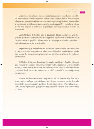 Modelo de Gestión
                                                                     Educativa Estratégica
                                                                                             79

      Los criterios operativos o indicadores de los estándares contribuyen a identifi-
car los niveles de avance o logro que tiene el colectivo escolar en su aplicación, por
ello pueden verse como elementos que contribuyen el seguimiento y evaluación,
al mostrar qué tanto la escuela está transformando su gestión y con ello su cultura
escolar para asegurar lo sustantivo: el aprendizaje y el logro educativo de todos los
estudiantes.

      Los Estándares de Gestión para la Educación Básica cuentan con una des-
cripción que explica su significado, lo cual permite organizarlos en cada una de las
dimensiones de la gestión; cada estándar se desagrega en criterios operativos o
indicadores para orientar su aplicación.

      Se pretende que al considerar los estándares como criterios de calidad para
la mejora continua, se establezcan relaciones colaborativas en el colectivo escolar
para acordar los compromisos y las metas que contribuirán al logro de resultados
satisfactorios.

     El Modelo de Gestión Educativa Estratégica es abierto y flexible, referente
para impulsar procesos de transformación con visión prospectiva. La organización
escolar, a partir de sus resultados de autoevaluación, identifica los estándares
que habrá de alcanzar y los concreta en su misión y su visión, en sus objetivos y
en sus metas.

      El resultado final del análisis comparativo, inicial, intermedio y final de la
institución, a través de los estándares y sus criterios operativos, es que desarrolle
capacidades autogestivas para que tome decisiones de manera informada y se con-
vierta en una organización que aprende de sus aciertos y errores en el camino hacia
la calidad.
 