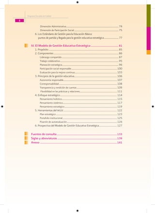 Programa Escuelas de Calidad

8

                   Dimensión Administrativa ............................................................................................. 74
                   Dimensión de Participación Social ............................................................................... 75
            6. Los Estándares de Gestión para la Educación Básica:
               puntos de partida y llegada para la gestión educativa estratégica .......................... 77

        IV. El Modelo de Gestión Educativa Estratégica ..................................... 81
            1. Propósito .................................................................................................................85
            2. Componentes .........................................................................................................86
                 Liderazgo compartido ..................................................................................................... 87
                 Trabajo colaborativo ........................................................................................................ 95
                 Planeación estratégica .................................................................................................... 96
                 Participación social responsable ................................................................................. 100
                 Evaluación para la mejora continua........................................................................... 103
            3. Principios de la gestión educativa..................................................................... 106
                 Autonomía responsable............................................................................................... 107
                 Corresponsabilidad ....................................................................................................... 108
                 Transparencia y rendición de cuentas ....................................................................... 109
                  Flexibilidad en las prácticas y relaciones.................................................................. 111
            4. Enfoque estratégico............................................................................................ 114
                 Pensamiento holístico.................................................................................................. 115
                 Pensamiento sistémico ................................................................................................ 117
                 Pensamiento estratégico ............................................................................................. 119
            5. Herramientas del mgee ...................................................................................... 122
                 Plan estratégico ............................................................................................................ 123
                 Portafolio institucional................................................................................................. 125
                 Pizarrón de autoevaluación......................................................................................... 126
            6. Prospectiva del Modelo de Gestión Educativa Estratégica............................. 127

        Fuentes de consulta ................................................................................. 133
        Siglas y abreviaturas ................................................................................ 139
        Anexo ....................................................................................................... 141
 