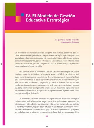 IV. El Modelo de Gestión
               Educativa Estratégica


                                                        Lo que no se escribe, no existe.
                                                              —margarita Zorrilla




Un modelo es una representación de una parte de la realidad, se elabora, para fa-
cilitar la comprensión y estudiar el comportamiento de algún aspecto en particular,
asociado con el conocimiento previo y la experiencia. Ésta es subjetiva, en tanto su
conocimiento es concreto, porque refiere a una situación que puede inferirse desde
premisas y supuestos; para ser comprendida por un número mayor de personas,
es necesario darle forma y sentido.

      Para contextualizar el Modelo de Gestión Educativa Estratégica (mgee) es
preciso comprender su finalidad, al respecto, Mata (2004) cita a Johnson-Laird,
quien comenta que nuestro conocimiento del mundo depende de nuestra habilidad
para construir modelos, es decir, representaciones mentales acerca del mismo, por
ello, los modelos nos llevan a comprender y a explicar sistemas físicos y sociales
con los que interaccionamos continuamente y, de esta manera, anticipar y predecir
sus comportamientos; es importante señalar que un modelo no representa todos
los elementos de la realidad, el sujeto sólo incorpora a éste los aspectos de los siste-
mas que son objeto de interés.

      Un modelo educativo es, entonces, una representación de carácter conceptual
de la compleja realidad educativa; surge a partir de aproximaciones sucesivas a las
interacciones y a las prácticas que ocurren en ésta; permite comprender una parte de
la realidad, por lo tanto, requiere de un esfuerzo de clasificación, cualificación y recu-
peración de elementos comunes en un grupo altamente representativo, que pueda
ser trasladado para su aplicación en escenarios similares, dada su naturaleza genérica.
                                           81
 