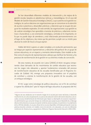Programa Escuelas de Calidad

82

           Se han desarrollado diferentes modelos de intervención y de mejora de la
     gestión escolar, basados en plataformas teóricas y metodológicas. En el caso del
     Modelo de Gestión Educativa Estratégica (mgee), cuyo sustento es la gestión es-
     tratégica, la cual se relaciona con organizaciones que se concentran en la atención
     de asuntos sustantivos y desarrollan prácticas y relaciones que se ocupan de ase-
     gurar los resultados esperados. En este sentido, las organizaciones cuya gestión es
     de carácter estratégico han aprendido a transitar de prácticas y relaciones norma-
     tivas o burocráticas a una orientación estratégica, centrada en lo importante, en
     lo que no puede dejar de atenderse y está relacionada permanentemente con
     el logro de los objetivos y las metas que les permitan cumplir con su misión para
     alcanzar la visión de futuro a la que aspiran.

           Hablar del mgee supone un saber complejo y en evolución permanente, que
     se integra por aspectos representativos y relevantes del quehacer de un grupo de
     actores educativos, en un espacio y momento determinados. Este modelo se de-
     fine como el conjunto de representaciones valiosas que clarifican los factores y los
     procesos de transformación de la gestión en sus distintos niveles de concreción.

          De esta manera, de acuerdo con Loera (2004) el mgee recupera compo-
     nentes clave derivados de los movimientos de cambio educativo que recono-
     cen los rasgos más relevantes y aportan fundamentos emanados del proceso
     de transformación educativa de las escuelas beneficiadas por el Programa Es-
     cuelas de Calidad. Así, emerge una propuesta innovadora con el propósito
     de contribuir y orientar la transformación de la gestión de las escuelas, con
     un enfoque estratégico.

          El pec surge como estrategia de política educativa, con el fin de contribuir
     a superar los obstáculos5 para la mejora del logro educativo; la propuesta del pec


     5
       Algunos de esos obstáculos son el estrecho margen de la escuela para tomar decisiones, el desarrollo
     insuficiente de una cultura de planeación, la ausencia de evaluación externa del sistema educativo y las es-
     cuelas, la escasa retroalimentación de información para mejorar su desempeño, los excesivos requerimien-
     tos administrativos que consumen tiempo, las condiciones poco propicias para el desarrollo de un liderazgo
     efectivo de los directivos, la escasa vinculación real de los actores escolares, el ausentismo e incumplimiento
     de los 200 días laborales, el uso poco eficaz de los recursos disponibles, la limitada participación social, las
     prácticas docentes rutinarias con modelos únicos de atención a los educandos, así como las deficientes
     condiciones de infraestructura y equipamiento. Referente: Programa Nacional de Educación 2000-2006.
 