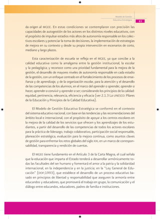 Modelo de Gestión
                                                                     Educativa Estratégica
                                                                                             83

da origen al mgee . En estas condiciones se contemplaron con precisión las
capacidades de autogestión de los actores en los distintos niveles educativos, con
el propósito de impulsar estadios más altos de autonomía responsable en los colec-
tivos escolares y potenciar la toma de decisiones, la implementación de estrategias
de mejora en su contexto y desde su propia intervención en escenarios de corto,
mediano y largo plazos.

      Esta caracterización de escuela se refleja en el mgee, ya que concibe a la
calidad educativa como la amalgama entre la gestión institucional, la escolar
y la pedagógica; y reconoce como una prioridad fundamental para la mejora de la
gestión, el desarrollo de mayores niveles de autonomía responsable en cada estadio
de la gestión, con un enfoque centrado en el fortalecimiento de los procesos de ense-
ñanza y de aprendizaje, y de la organización escolar, para la atención y el desarrollo
de las competencias de los alumnos, en el marco del aprender a aprender, aprender a
hacer, aprender a convivir y aprender a ser; considerando los principios de la calidad:
equidad, pertinencia, relevancia, eficiencia y eficacia (ver 2.1.3 La unesco: Pilares
de la Educación y Principios de la Calidad Educativa).

      El Modelo de Gestión Educativa Estratégica se conformó en el contexto
del sistema educativo nacional, con base en las tendencias y las recomendaciones del
ámbito local e internacional, con el propósito de apoyar a los centros escolares en
la mejora de la calidad de los servicios que ofrecen y los aprendizajes de los estu-
diantes, a partir del desarrollo de las competencias de todos los actores escolares
para la práctica de liderazgo, trabajo colaborativo, participación social responsable,
planeación estratégica, evaluación para la mejora continua, como asuntos claves
de gestión para enfrentar los retos globales del siglo xxi, en un marco de correspon-
sabilidad, transparencia y rendición de cuentas.

     El mgee tiene fundamento en el Artículo 3 de la Carta Magna, el cual señala
que la educación que imparta el Estado tenderá a desarrollar armónicamente to-
das las facultades del ser humano y fomentará el amor a la patria y la solidaridad
internacional, en la independencia y en la justicia; en la “Ley General de Edu-
cación” (dof;1993), que establece el desarrollo de un proceso educativo ba-
sado en principios de libertad y responsabilidad que aseguren la armonía entre
educandos y educadores, que promoverá el trabajo en grupo, la comunicación y el
diálogo entre educandos, educadores, padres de familia e instituciones.
 