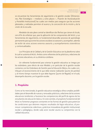 Modelo de Gestión
                                                                     Educativa Estratégica
                                                                                             85

se encuentran las herramientas de seguimiento a la gestión escolar (Dimensio-
nes, Plan Estratégico —mediano y corto plazos—, Pizarrón de Autoevaluación
y Portafolio Institucional) las cuales son medios para asegurar que las acciones
planeadas y realizadas permiten el avance y la concreción de la misión y de la
visión de la escuela.

     Alrededor de este plano central se identifican dos flechas que cierran el círculo,
con el fin de enfatizar que, para la aplicación de los componentes del mgee y sus
herramientas de seguimiento, es fundamental desarrollar procesos de aprendizaje
permanente para que entre los actores escolares se asesoren y acompañen, además
de recibir de otros actores externos asesoría y acompañamiento sistemáticos
y contextualizados.

     Los Principios de la Calidad y de la Gestión Educativa son la plataforma sobre
la cual se sustenta el mgee. Ambos como referentes de las prácticas y relaciones de
los actores educativos, en su dinámica cotidiana.

     Un referente fundamental para orientar la gestión educativa se integra por
los estándares, para efecto de este Modelo y en particular de la gestión escolar
contamos con los Estándares de Gestión para la Educación Básica, los cuales con-
tribuyen al reconocimiento de lo que debe estarse realizando (punto de partida)
y al mismo tiempo muestran lo que debe lograrse (punto de llegada) en el aula,
desempeño docente y en la gestión escolar.


1. Propósito
Como se ha mencionado, la gestión educativa estratégica ofrece amplias posibili-
dades para el desarrollo de nuevas y renovadas prácticas y relaciones de los actores
educativos tendientes a favorecer las competencias del perfil de egreso de los
estudiantes de educación básica. En este sentido, el propósito fundamental del
mgee es fomentar progresos constantes en las formas de gestión para potenciar
las condiciones que detonen mejores resultados de logro educativo, al pro-
mover competencias colectivas y prácticas innovadoras de gestión institucional,
escolar y pedagógica, donde cada actor escolar asuma su compromiso con la
calidad educativa.
 