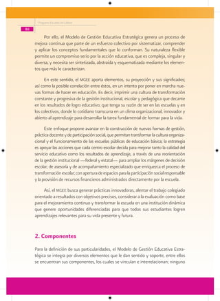 Programa Escuelas de Calidad

86

          Por ello, el Modelo de Gestión Educativa Estratégica genera un proceso de
     mejora continua que parte de un esfuerzo colectivo por sistematizar, comprender
     y aplicar los conceptos fundamentales que lo conforman. Su naturaleza flexible
     permite un compromiso serio por la acción educativa, que es compleja, singular y
     diversa, y necesita ser sintetizada, abstraída y esquematizada mediante los elemen-
     tos que más le caracterizan.

           En este sentido, el mgee aporta elementos, su proyección y sus significados;
     así como la posible correlación entre éstos, en un intento por poner en marcha nue-
     vas formas de hacer en educación. Es decir, imprimir una cultura de transformación
     constante y progresiva de la gestión institucional, escolar y pedagógica que decante
     en los resultados de logro educativo; que tenga su razón de ser en las escuelas y en
     los colectivos, donde lo cotidiano transcurra en un clima organizacional, innovador y
     abierto al aprendizaje para desarrollar la tarea fundamental de formar para la vida.

           Este enfoque propone avanzar en la construcción de nuevas formas de gestión,
     práctica docente y de participación social, que permitan transformar la cultura organiza-
     cional y el funcionamiento de las escuelas públicas de educación básica; la estrategia
     es apoyar las acciones que cada centro escolar decida para mejorar tanto la calidad del
     servicio educativo como los resultados de aprendizaje, a través de una reorientación
     de la gestión institucional —federal y estatal— para ampliar los márgenes de decisión
     escolar; de asesoría y de acompañamiento especializado que enriquezca el proceso de
     transformación escolar; con apertura de espacios para la participación social responsable
     y la provisión de recursos financieros administrados directamente por la escuela.

          Así, el mgee busca generar prácticas innovadoras, alentar el trabajo colegiado
     orientado a resultados con objetivos precisos, considerar a la evaluación como base
     para el mejoramiento continuo y transformar la escuela en una institución dinámica
     que genere oportunidades diferenciadas para que todos sus estudiantes logren
     aprendizajes relevantes para su vida presente y futura.


     2. Componentes
     Para la definición de sus particularidades, el Modelo de Gestión Educativa Estra-
     tégica se integra por diversos elementos que le dan sentido y soporte, entre ellos
     se encuentran sus componentes, los cuales se vinculan e interrelacionan; ninguno
 