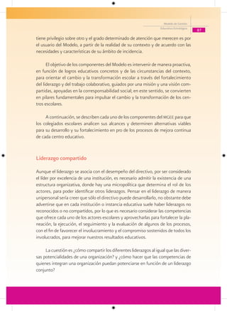 Modelo de Gestión
                                                                    Educativa Estratégica
                                                                                            87

tiene privilegio sobre otro y el grado determinado de atención que merecen es por
el usuario del Modelo, a partir de la realidad de su contexto y de acuerdo con las
necesidades y características de su ámbito de incidencia.

      El objetivo de los componentes del Modelo es intervenir de manera proactiva,
en función de logros educativos concretos y de las circunstancias del contexto,
para orientar el cambio y la transformación escolar a través del fortalecimiento
del liderazgo y del trabajo colaborativo, guiados por una misión y una visión com-
partidas, apoyadas en la corresponsabilidad social; en este sentido, se convierten
en pilares fundamentales para impulsar el cambio y la transformación de los cen-
tros escolares.

     A continuación, se describen cada uno de los componentes del mgee para que
los colegiados escolares analicen sus alcances y determinen alternativas viables
para su desarrollo y su fortalecimiento en pro de los procesos de mejora continua
de cada centro educativo.


Liderazgo compartido

Aunque el liderazgo se asocia con el desempeño del directivo, por ser considerado
el líder por excelencia de una institución, es necesario admitir la existencia de una
estructura organizativa, donde hay una micropolítica que determina el rol de los
actores, para poder identificar otros liderazgos. Pensar en el liderazgo de manera
unipersonal sería creer que sólo el directivo puede desarrollarlo, no obstante debe
advertirse que en cada institución o instancia educativa suele haber liderazgos no
reconocidos o no compartidos, por lo que es necesario considerar las competencias
que ofrece cada uno de los actores escolares y aprovecharlas para fortalecer la pla-
neación, la ejecución, el seguimiento y la evaluación de algunos de los procesos,
con el fin de favorecer el involucramiento y el compromiso sostenidos de todos los
involucrados, para mejorar nuestros resultados educativos.

     La cuestión es ¿cómo compartir los diferentes liderazgos al igual que las diver-
sas potencialidades de una organización? y ¿cómo hacer que las competencias de
quienes integran una organización puedan potenciarse en función de un liderazgo
conjunto?
 