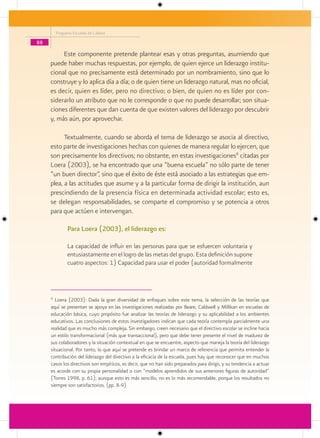 Programa Escuelas de Calidad

88

          Este componente pretende plantear esas y otras preguntas, asumiendo que
     puede haber muchas respuestas, por ejemplo, de quien ejerce un liderazgo institu-
     cional que no precisamente está determinado por un nombramiento, sino que lo
     construye y lo aplica día a día; o de quien tiene un liderazgo natural, mas no oficial,
     es decir, quien es líder, pero no directivo; o bien, de quien no es líder por con-
     siderarlo un atributo que no le corresponde o que no puede desarrollar; son situa-
     ciones diferentes que dan cuenta de que existen valores del liderazgo por descubrir
     y, más aún, por aprovechar.

           Textualmente, cuando se aborda el tema de liderazgo se asocia al directivo,
     esto parte de investigaciones hechas con quienes de manera regular lo ejercen, que
     son precisamente los directivos; no obstante, en estas investigaciones6 citadas por
     Loera (2003), se ha encontrado que una “buena escuela” no sólo parte de tener
     “un buen director”, sino que el éxito de éste está asociado a las estrategias que em-
     plea, a las actitudes que asume y a la particular forma de dirigir la institución, aun
     prescindiendo de la presencia física en determinada actividad escolar; esto es,
     se delegan responsabilidades, se comparte el compromiso y se potencia a otros
     para que actúen e intervengan.

               Para Loera (2003), el liderazgo es:

               La capacidad de influir en las personas para que se esfuercen voluntaria y
               entusiastamente en el logro de las metas del grupo. Esta definición supone
               cuatro aspectos: 1) Capacidad para usar el poder (autoridad formalmente



     6
       Loera (2003): Dada la gran diversidad de enfoques sobre este tema, la selección de las teorías que
     aquí se presentan se apoya en las investigaciones realizadas por Beare, CaldweIl y Millikan en escuelas de
     educación básica, cuyo propósito fue analizar las teorías de liderazgo y su aplicabilidad a los ambientes
     educativos. Las conclusiones de estos investigadores indican que cada teoría contempla parcialmente una
     realidad que es mucho más compleja. Sin embargo, creen necesario que el directivo escolar se incline hacia
     un estilo transformacional (más que transaccional), pero que debe tener presente el nivel de madurez de
     sus colaboradores y la situación contextual en que se encuentre, aspecto que maneja la teoría del liderazgo
     situacional. Por tanto, lo que aquí se pretende es brindar un marco de referencia que permita entender la
     contribución del liderazgo del directivo a la eficacia de la escuela, pues hay que reconocer que en muchos
     casos los directivos son empíricos, es decir, que no han sido preparados para dirigir, y su tendencia a actuar
     es acorde con su propia personalidad o con “modelos aprendidos de sus anteriores figuras de autoridad”
     (Torres 1998, p. 61); aunque esto es más sencillo, no es lo más recomendable, porque los resultados no
     siempre son satisfactorios. (pp. 8-9)
 