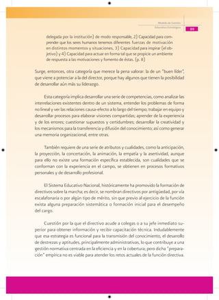 Modelo de Gestión
                                                                      Educativa Estratégica
                                                                                              89
      delegada por la institución) de modo responsable, 2) Capacidad para com-
      prender que los seres humanos tenemos diferentes fuerzas de motivación
      en distintos momentos y situaciones, 3) Capacidad para inspirar (el ob-
      jetivo) y 4) Capacidad para actuar en forma tal que se propicie un ambiente
      de respuesta a las motivaciones y fomento de éstas. (p. 8)

Surge, entonces, otra categoría que merece la pena valorar: la de un “buen líder”,
que viene a potenciar a la del director, porque hay algunos que tienen la posibilidad
de desarrollar aún más su liderazgo.

      Esta categoría implica desarrollar una serie de competencias, como analizar las
interrelaciones existentes dentro de un sistema, entender los problemas de forma
no lineal y ver las relaciones causa-efecto a lo largo del tiempo; trabajar en equipo y
desarrollar procesos para elaborar visiones compartidas; aprender de la experiencia
y de los errores; cuestionar supuestos y certidumbres; desarrollar la creatividad y
los mecanismos para la transferencia y difusión del conocimiento; así como generar
una memoria organizacional, entre otras.

     También requiere de una serie de atributos y cualidades, como la anticipación,
la proyección, la concertación, la animación, la empatía y la asertividad, aunque
para ello no existe una formación específica establecida, son cualidades que se
conforman con la experiencia en el campo, se obtienen en procesos formativos
personales y de desarrollo profesional.

     El Sistema Educativo Nacional, históricamente ha promovido la formación de
directivos sobre la marcha; es decir, se nombran directivos por antigüedad, por vía
escalafonaria o por algún tipo de mérito, sin que previo al ejercicio de la función
exista alguna preparación sistemática o formación inicial para el desempeño
del cargo.

     Cuestión por la que el directivo acude a colegas o a su jefe inmediato su-
perior para obtener información y recibir capacitación técnica. Indudablemente
que esa estrategia es funcional para la transmisión del conocimiento, el desarrollo
de destrezas y aptitudes, principalmente administrativas, lo que contribuye a una
gestión normativa centrada en la eficiencia y en la cobertura; pero dicha “prepara-
ción” empírica no es viable para atender los retos actuales de la función directiva.
 