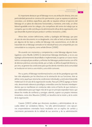 Modelo de Gestión
                                                                    Educativa Estratégica
                                                                                            91

      Es importante destacar que el liderazgo no es una atribución directa, sino una
particularidad personal en construcción permanente y que se expresa en prácticas
concretas y en ámbitos específicos; para ello se requiere enfocar el ejercicio del
liderazgo en un plano de relaciones horizontales y mantener, ante todo, un clima
laboral agradable entre los colegas y los compañeros del centro de trabajo que se
comparte, que no sólo contribuya a la administración eficaz de la organización, sino
que desarrolle el potencial para producir cambios necesarios y útiles.

     Ahora bien, existen definiciones, estilos y tipologías del liderazgo, que para
el caso de este documento no se desglosarán, sino sólo se hará un breve recorrido
por algunos de los tipos y estilos de liderazgo más característicos, en el afán de
trascender de un liderazgo centrado en lo individual hacia uno compartido por una
comunidad en su conjunto, como señala Elmore (2000).

     De acuerdo con momentos y competencias; a este liderazgo algunos inves-
tigadores como Murillo (2005) lo denominan liderazgo distribuido, y no es una
tipología suficientemente desarrollada e implementada, es apenas un nuevo marco
teórico conceptual para analizar y enfrentar los liderazgos predominantes con el fin
de detonar prácticas concretas donde, por un lado, se defina el papel del director y,
por otro, se generen las condiciones para que los demás miembros de la comunidad
se involucren en torno a una misión y una visión comunes.

      Por su parte, el liderazgo transformacional es uno de los paradigmas que más
han sido adoptados por los directivos en la orientación de sus funciones, éste se
define como aquel que retoma las condiciones individuales y estimula el desarrollo
intelectual. En el caso de la organización escolar, Pascual (1993) agrega un factor
más, denominado tolerancia psicológica, entendida como los factores interdepen-
dientes que se manifiestan en conductas tales como el hecho de que motiven a
sus colaboradores para que hagan más de lo que en principio esperaban hacer, que
eleven los niveles de confianza y consigan, además, superar sus propios intereses
inmediatos, como dice Maureira (2004), en beneficio de la misión y de la visión
de la organización.

     Casares (2003) señala que directores escolares y administradores de es-
cuelas deben ser verdaderos líderes, “no sólo administradores”, sino ejecuti-
vos emprendedores orientados hacia resultados con un espíritu de cambio y
crecimiento permanente de la calidad de sus servicios y de su administración
 