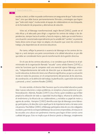 Programa Escuelas de Calidad

92

     escolar, es decir, un líder no puede conformarse con asegurarse de que “todo marche
     bien”, sino que debe buscar permanentemente fórmulas y estrategias que logren
     que “todo esté mejor”, involucrando al equipo de colaboradores en esa búsqueda,
     en la formulación de propuestas y alternativas de solución.

          Visto así, el liderazgo transformacional, según Bernal (2001), puede ser el
     más eficaz y el adecuado para dirigir u organizar los centros de trabajo o las de-
     pendencias, siempre hacia el cambio y hacia la mejora y, dado que se está frente a
     una situación caracterizada especialmente por la variable del “cambio”, se presenta
     hasta ahora como el que mejor se adapta a la situación que viven los centros de
     trabajo y las dependencias de servicios educativos.

          Por tanto, reflejar la presencia o ausencia de liderazgo en los centros de tra-
     bajo es y será siempre una parte concomitante a la calidad educativa; es por ello
     que debe ser considerado factor para la transformación de la gestión directiva.

          En el caso de los centros educativos, si se considera que el director es el ad-
     ministrador de la organización llamada “escuela” como señala Owens (1976), y
     entre las funciones que le competen está una esencial: ejercer liderazgo, enton-
     ces, “independientemente del estilo de dirección que se desarrolle en una insti-
     tución educativa, la dirección tiene una influencia significativa, ya que su actuación
     incide en todos los procesos; en el comportamiento del personal, de los alumnos,
     de coordinación, en la definición del trabajo, la planificación, supervisión de la tarea
     y personal, y otros”, sostiene Rosales (2000).

           En este sentido, el director líder favorece que la comunidad educativa pueda
     idear nuevas soluciones a viejos problemas, es receptivo y busca potenciar su pro-
     fesionalización. Además, Rosales (1997) cita a Ferrer, quien establece que el líder
     propicia la utilización de toda su capacidad intuitiva-lógica, refuerza la satisfacción,
     el rendimiento y la eficacia de sus colaboradores, y revitaliza su papel de motor y
     agente de cambio; Hampton (1983) identifica este tipo de liderazgo como lideraz-
     go participativo y lo describe como aquél que le da importancia tanto a la tarea como
     a la persona. Para Bolívar (2001), el liderazgo participativo dota de voz a los colegiados
     escolares y permite la corresponsabilidad por las acciones emprendidas, al instaurar en
     las escuelas una cultura con parámetros internos para lograr el bien común como
     cualidad del grupo. Esto no implica que el director pierda su liderazgo, simplemente
 