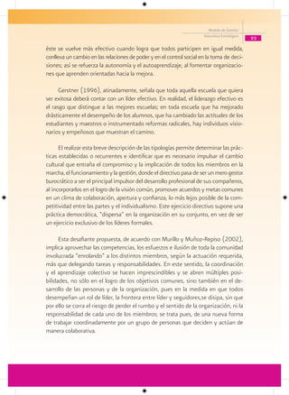 Modelo de Gestión
                                                                      Educativa Estratégica
                                                                                              93

éste se vuelve más efectivo cuando logra que todos participen en igual medida,
conlleva un cambio en las relaciones de poder y en el control social en la toma de deci-
siones; así se refuerza la autonomía y el autoaprendizaje, al fomentar organizacio-
nes que aprenden orientadas hacia la mejora.

      Gerstner (1996), atinadamente, señala que toda aquella escuela que quiera
ser exitosa deberá contar con un líder efectivo. En realidad, el liderazgo efectivo es
el rasgo que distingue a las mejores escuelas; en toda escuela que ha mejorado
drásticamente el desempeño de los alumnos, que ha cambiado las actitudes de los
estudiantes y maestros o instrumentado reformas radicales, hay individuos visio-
narios y empeñosos que muestran el camino.

      El realizar esta breve descripción de las tipologías permite determinar las prác-
ticas establecidas o recurrentes e identificar que es necesario impulsar el cambio
cultural que entraña el compromiso y la implicación de todos los miembros en la
marcha, el funcionamiento y la gestión, donde el directivo pasa de ser un mero gestor
burocrático a ser el principal impulsor del desarrollo profesional de sus compañeros,
al incorporarlos en el logro de la visión común, promover acuerdos y metas comunes
en un clima de colaboración, apertura y confianza, lo más lejos posible de la com-
petitividad entre las partes y el individualismo. Este ejercicio directivo supone una
práctica democrática, “dispersa” en la organización en su conjunto, en vez de ser
un ejercicio exclusivo de los líderes formales.

      Esta desafiante propuesta, de acuerdo con Murillo y Muñoz-Repiso (2002),
implica aprovechar las competencias, los esfuerzos e ilusión de toda la comunidad
involucrada “enrolando” a los distintos miembros, según la actuación requerida,
más que delegando tareas y responsabilidades. En este sentido, la coordinación
y el aprendizaje colectivo se hacen imprescindibles y se abren múltiples posi-
bilidades, no sólo en el logro de los objetivos comunes, sino también en el de-
sarrollo de las personas y de la organización, pues en la medida en que todos
desempeñan un rol de líder, la frontera entre líder y seguidores,se disipa, sin que
por ello se corra el riesgo de perder el rumbo y el sentido de la organización, ni la
responsabilidad de cada uno de los miembros; se trata pues, de una nueva forma
de trabajar coordinadamente por un grupo de personas que deciden y actúan de
manera colaborativa.
 