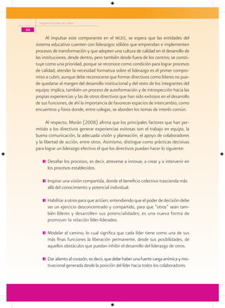 Programa Escuelas de Calidad

94

           Al impulsar este componente en el mgee, se espera que las entidades del
     sistema educativo cuenten con liderazgos sólidos que emprendan e implementen
     procesos de transformación y que adopten una cultura de calidad en el desarrollo de
     las instituciones, desde dentro, pero también desde fuera de los centros; se consti-
     tuye como una prioridad, porque se reconoce como condición para lograr procesos
     de calidad; atender la necesidad formativa sobre el liderazgo es el primer compro-
     miso a cubrir, aunque debe reconocerse que formar directivos como líderes no pue-
     de quedarse al margen del desarrollo institucional y del resto de los integrantes del
     equipo; implica, también un proceso de autoformación y de introspección hacia las
     propias experiencias y las de otros directivos que han sido exitosos en el desarrollo
     de sus funciones, de ahí la importancia de favorecer espacios de intercambio, como
     encuentros y foros donde, entre colegas, se aborden los temas de interés común.

           Al respecto, Morán (2008) afirma que los principales factores que han per-
     mitido a los directivos generar experiencias exitosas son el trabajo en equipo, la
     buena comunicación, la adecuada visión y planeación, el apoyo de colaboradores
     y la libertad de acción, entre otros. Asimismo, distingue como prácticas decisivas
     para lograr un liderazgo efectivo el que los directivos puedan hacer lo siguiente:

            Desafiar los procesos, es decir, atreverse a innovar, a crear y a intervenir en
            los procesos establecidos.

            Inspirar una visión compartida, donde el beneficio colectivo trascienda más
            allá del conocimiento y potencial individual.

            Habilitar a otros para que actúen, entendiendo que el poder de decisión debe
            ser un ejercicio desconcentrado y compartido, para que “otros” sean tam-
            bién líderes y desarrollen sus potencialidades; es una nueva forma de
            promover la relación líder-liderados.

            Modelar el camino, lo cual significa que cada líder tiene como una de sus
            más finas funciones la liberación permanente, desde sus posibilidades, de
            aquellos obstáculos que puedan inhibir el desarrollo del liderazgo de otros.

            Dar aliento al corazón, es decir, que debe haber una fuerte carga anímica y mo-
            tivacional generada desde la posición del líder hacia todos los colaboradores.
 