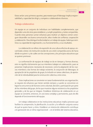 Modelo de Gestión
                                                                     Educativa Estratégica
                                                                                             95

Estos serían unos primeros apuntes, para mostrar que el liderazgo implica respon-
sabilidad y capacidad de dirigir y compete a colaboradores diversos.

Trabajo colaborativo

Un equipo es un conjunto de individuos con habilidades complementarias, que
dependen unos de otros para establecer y cumplir propósitos y metas compartidas.
Cuando estas personas suman esfuerzos para resolver un objetivo común consi-
guen desarrollar una buena comunicación, altos niveles de confianza, cooperación
y colaboración. Para distinguir la efectividad en un trabajo de equipo, habrá que remi-
tirse a su capacidad de organización, a su funcionamiento y a sus resultados.

     La colaboración se refiere a la expresión de una cultura efectiva de apoyo, en-
caminada a dotar a la institución escolar de una visión compartida acerca de hacia
dónde se quiere ir y de cuáles son las concepciones y los principios educativos que
se quieren promover.

     La conformación de equipos de trabajo se da en tiempos y formas diversas,
esto no significa tácitamente que sus miembros trabajen en colaboración, pues se
presentan implicaciones necesarias de reconocer, como la adaptación de los nue-
vos miembros a las formas de trabajo existente, la conjunción de liderazgos, la
apropiación de los propósitos de grupo, la inclusión en tareas colectivas y la aporta-
ción de la individualidad para la construcción colectiva, entre otras.

     Estas implicaciones se convierten en tarea fundamental de una organización;
se requiere de esfuerzos que tienen sentido siempre y cuando se concentren en
lograr la concurrencia de factores como voluntad, decisión y participación por parte
de los miembros del grupo, de los que muestran alguna resistencia a los propósitos
generales y de los que se integran. Establecer dinámicas de colaboración en un
equipo se convierte, entonces, en una tarea compleja y permanente, pues de ello
depende el funcionamiento del equipo.

      Un trabajo colaborativo en las instituciones educativas implica procesos que
faciliten la comprensión, la planificación, la acción y la reflexión conjunta acerca
de qué se quiere hacer y cómo. Establecer un sistema de colaboración contribuye
a la generación de un clima organizacional —en el ámbito del sistema educativo,
 