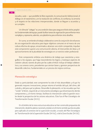 Programa Escuelas de Calidad

96

     escuela y aula— que posibilite la libre expresión, la comunicación bidireccional, el
     diálogo en el tratamiento y en la resolución de conflictos, la confianza, la armonía
     y el respeto en las relaciones interpersonales, donde se lleguen a acuerdos y
     se cumplan.

           Un clima de “colegas” es una condición clave para asegurar el éxito de los propósi-
     tos fundamentales del equipo; puede facilitar tareas de organización para enfrentar retos
     complejos y representa, además, una plataforma para enfrentar otros desafíos.

          En suma, se entiende al trabajo colaborativo como la conjunción de esfuerzos
     de una organización educativa para lograr objetivos comunes en el marco de una
     cultura efectiva de apoyo, encaminada a alcanzar una visión compartida; impulsar
     este componente supone una comunicación abierta, el intercambio de ideas y el
     aprovechamiento de la pluralidad de estrategias en un estricto orden profesional.

           Este componente enfatiza una dinámica de trabajo que caracteriza y enor-
     gullece a los equipos, que haga trascendentes los logros y trastoque aspectos de
     carácter cultural, razones de peso por las cuales el mgee incluye al trabajo colabora-
     tivo y sus anexos como, precedentes que sientan bases y generan perspectivas de
     desarrollo colectivo, fundamentales en un proceso de mejora continua.


     Planeación estratégica

     Dada su particularidad, este componente ha sido el más desarrollado y el que ha
     generado mayores innovaciones, porque retoma el sentido del qué, del cómo, del
     cuándo y del para qué se planea. Desarrollar la planeación, en las escuelas que han
     “vivido” el mgee, requirió de un instrumento estratégico que dinamizara los demás
     componentes y, al mismo tiempo, facilitara la intervención sobre la gestión esco-
     lar desde la perspectiva de los actores educativos. Éste fue el Plan Estratégico de
     Transformación Escolar (pete).

          En el ámbito de la meso estructura educativa se han construido propuestas de
     intervención, desde los planos nacional y estatal, en el mismo sentido que las escuelas
     pero aplicado al contexto de la supervisión escolar, a través del Plan Estratégico
     de Transformación de la Supervisión Escolar (petse), o de la Zona Escolar (petze).
 