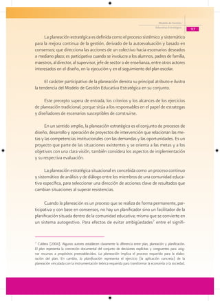 Modelo de Gestión
                                                                                       Educativa Estratégica
                                                                                                                97

     La planeación estratégica es definida como el proceso sistémico y sistemático
para la mejora continua de la gestión, derivado de la autoevaluación y basado en
consensos; que direcciona las acciones de un colectivo hacia escenarios deseados
a mediano plazo; es participativa cuando se involucra a los alumnos, padres de familia,
maestros, al director, al supervisor, jefe de sector o de enseñanza, entre otros actores
interesados en el diseño, en la ejecución y en el seguimiento del plan escolar.

      El carácter participativo de la planeación denota su principal atributo e ilustra
la tendencia del Modelo de Gestión Educativa Estratégica en su conjunto.

     Este precepto supera de entrada, los criterios y los alcances de los ejercicios
de planeación tradicional, porque sitúa a los responsables en el papel de estrategas
y diseñadores de escenarios susceptibles de construirse.

      En un sentido amplio, la planeación estratégica es el conjunto de procesos de
diseño, desarrollo y operación de proyectos de intervención que relacionan las me-
tas y las competencias institucionales con las demandas y las oportunidades. Es un
proyecto que parte de las situaciones existentes y se orienta a las metas y a los
objetivos con una clara visión, también considera los aspectos de implementación
y su respectiva evaluación.

      La planeación estratégica situacional es concebida como un proceso continuo
y sistemático de análisis y de diálogo entre los miembros de una comunidad educa-
tiva específica, para seleccionar una dirección de acciones clave de resultados que
cambian situaciones al superar resistencias.

      Cuando la planeación es un proceso que se realiza de forma permanente, par-
ticipativa y con base en consensos, no hay un planificador sino un facilitador de la
planificación situada dentro de la comunidad educativa; misma que se convierte en
un sistema autogestivo. Para efectos de evitar ambigüedades7 entre el signifi-


7
  Caldera (2004). Algunos autores establecen claramente la diferencia entre plan, planeación y planificación.
El plan representa la concreción documental del conjunto de decisiones explícitas y congruentes para asig-
nar recursos a propósitos preestablecidos. La planeación implica el proceso requerido para la elabo-
ración del plan. En cambio, la planificación representa el ejercicio (la aplicación concreta) de la
planeación vinculada con la instrumentación teórica requerida para transformar la economía o la sociedad.
 