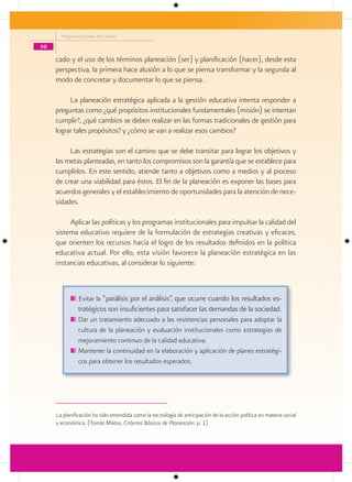 Programa Escuelas de Calidad

98

     cado y el uso de los términos planeación (ser) y planificación (hacer), desde esta
     perspectiva, la primera hace alusión a lo que se piensa transformar y la segunda al
     modo de concretar y documentar lo que se piensa.

          La planeación estratégica aplicada a la gestión educativa intenta responder a
     preguntas como ¿qué propósitos institucionales fundamentales (misión) se intentan
     cumplir?, ¿qué cambios se deben realizar en las formas tradicionales de gestión para
     lograr tales propósitos? y ¿cómo se van a realizar esos cambios?

          Las estrategias son el camino que se debe transitar para lograr los objetivos y
     las metas planteadas, en tanto los compromisos son la garantía que se establece para
     cumplirlos. En este sentido, atiende tanto a objetivos como a medios y al proceso
     de crear una viabilidad para éstos. El fin de la planeación es exponer las bases para
     acuerdos generales y el establecimiento de oportunidades para la atención de nece-
     sidades.

          Aplicar las políticas y los programas institucionales para impulsar la calidad del
     sistema educativo requiere de la formulación de estrategias creativas y eficaces,
     que orienten los recursos hacia el logro de los resultados definidos en la política
     educativa actual. Por ello, esta visión favorece la planeación estratégica en las
     instancias educativas, al considerar lo siguiente:



               Evitar la “parálisis por el análisis”, que ocurre cuando los resultados es-
               tratégicos son insuficientes para satisfacer las demandas de la sociedad.
               Dar un tratamiento adecuado a las resistencias personales para adoptar la
               cultura de la planeación y evaluación institucionales como estrategias de
               mejoramiento continuo de la calidad educativa.
               Mantener la continuidad en la elaboración y aplicación de planes estratégi-
               cos para obtener los resultados esperados.




     La planificación ha sido entendida como la tecnología de anticipación de la acción política en materia social
     y económica. (Tomás Miklos, Criterios Básicos de Planeación: p. 1)
 