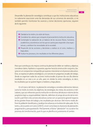 Modelo de Gestión
                                                                        Educativa Estratégica
                                                                                                99

Desarrollar la planeación estratégica contribuye a que las instituciones educativas
no solamente reaccionen ante las demandas de sus universos de atención, si no
también permite monitorear los avances y tomar decisiones oportunas; requiere
de lo siguiente:



        Claridad en la misión y la visión de futuro.
        Considerar los valores que comparte el personal de la institución educativa.
        Contemplar la realización de un balance de los recursos físicos, humanos,
        académicos y económicos con los que se cuenta para responder a las expec-
        tativas y satisfacer las necesidades de la sociedad.
        Proyección de las acciones y decisiones a realizar en el corto, mediano y
        largo plazo.
        Evaluar los procesos y los resultados en los diferentes plazos.




Para que contribuya a la mejora continua la planeación debe ser realista y objetiva;
considerar datos, hipótesis o supuestos; apuntar hacia la construcción conjunta y ba-
sarse en un compromiso compartido por quienes intervienen en el proceso educativo.
Ésta, se expresa en planes estratégicos y se concreta en programas anuales de trabajo,
donde se organizan todas las acciones institucionales al pensar día con día obtener
resultados en un mes o en un año, pero sin olvidar la visión estratégica, es decir,
los resultados que se quieren lograr a mediano y largo plazos.

     En el marco del mgee, la planeación estratégica considera elementos básicos
como la misión, la visión, los objetivos, las estrategias, las metas, las acciones e indi-
cadores, que son referentes para la institución en términos del alcance máximo de los
propósitos bajo su responsabilidad. Además, delimitan el campo de acción de la insti-
tución y permiten a los actores educativos contar con un panorama general respecto
de las grandes líneas de trabajo y los resultados por alcanzar. Del mismo modo, de-
finen la población beneficiaria y canalizan los esfuerzos en la dirección adecuada. Por lo
tanto, y de acuerdo con Loera (2003), sirven como base en el proceso de planeación,
programación y presupuestación. Precisamente, el factor “planeación” es crucial en los
procesos de transformación, pues lo que se planifica es justamente el cambio.
 