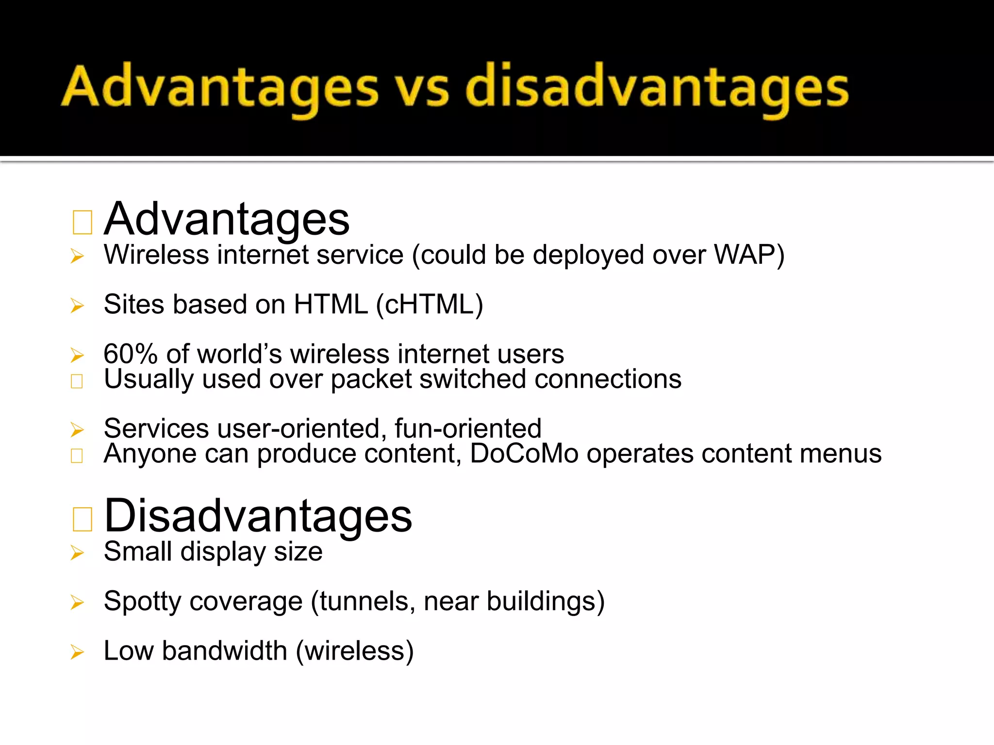Advantages
 Wireless internet service (could be deployed over WAP)
 Sites based on HTML (cHTML)
 60% of world’s wireless internet users
Usually used over packet switched connections
 Services user-oriented, fun-oriented
Anyone can produce content, DoCoMo operates content menus
Disadvantages
 Small display size
 Spotty coverage (tunnels, near buildings)
 Low bandwidth (wireless)
 
