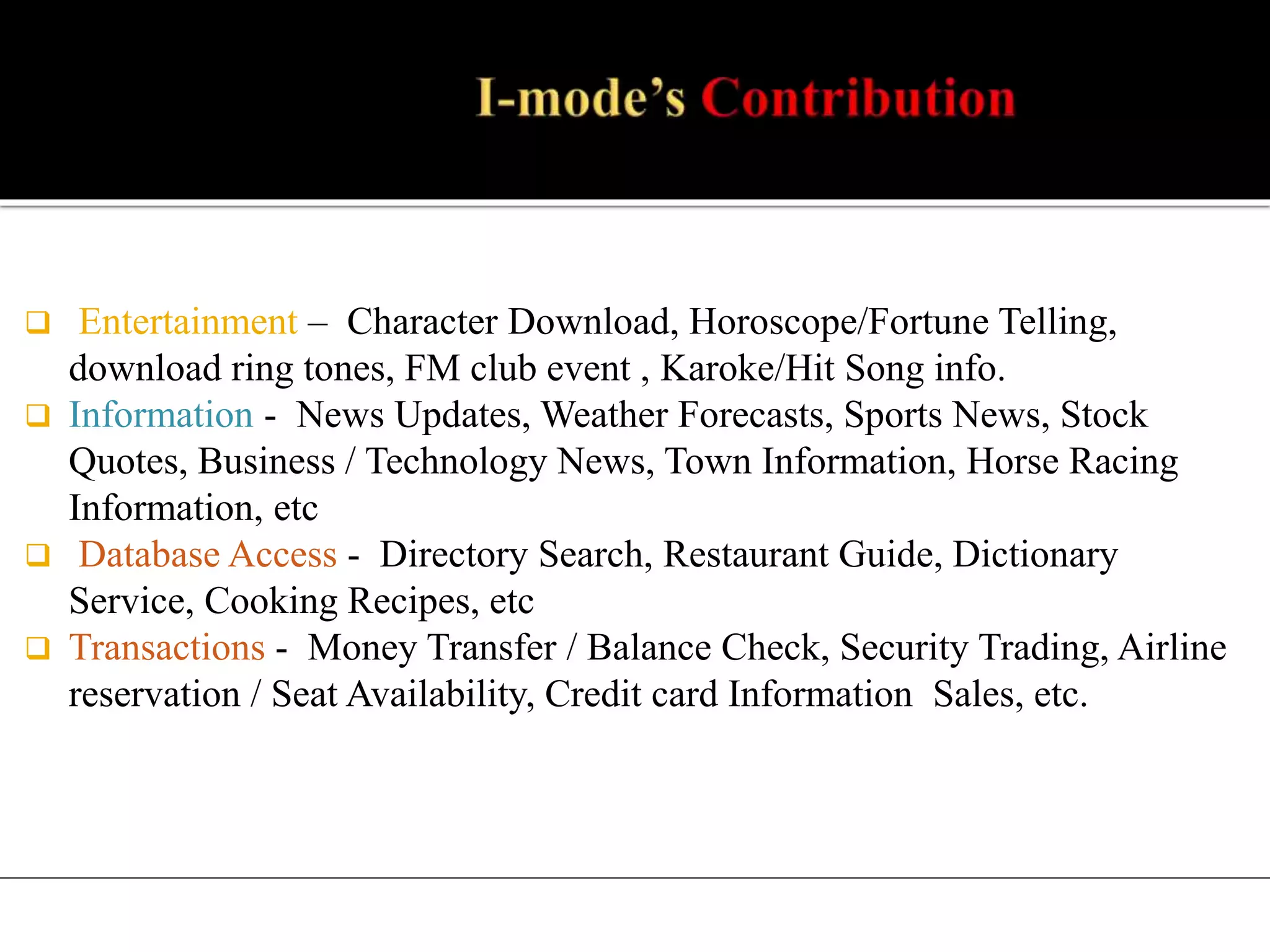  Entertainment – Character Download, Horoscope/Fortune Telling,
download ring tones, FM club event , Karoke/Hit Song info.
 Information - News Updates, Weather Forecasts, Sports News, Stock
Quotes, Business / Technology News, Town Information, Horse Racing
Information, etc
 Database Access - Directory Search, Restaurant Guide, Dictionary
Service, Cooking Recipes, etc
 Transactions - Money Transfer / Balance Check, Security Trading, Airline
reservation / Seat Availability, Credit card Information Sales, etc.
 