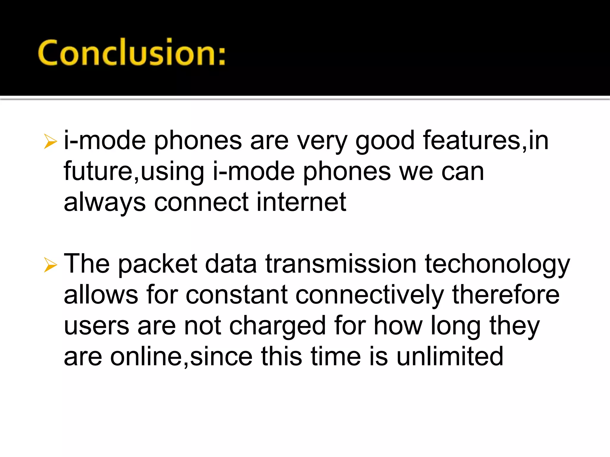  i-mode phones are very good features,in
future,using i-mode phones we can
always connect internet
 The packet data transmission techonology
allows for constant connectively therefore
users are not charged for how long they
are online,since this time is unlimited
 