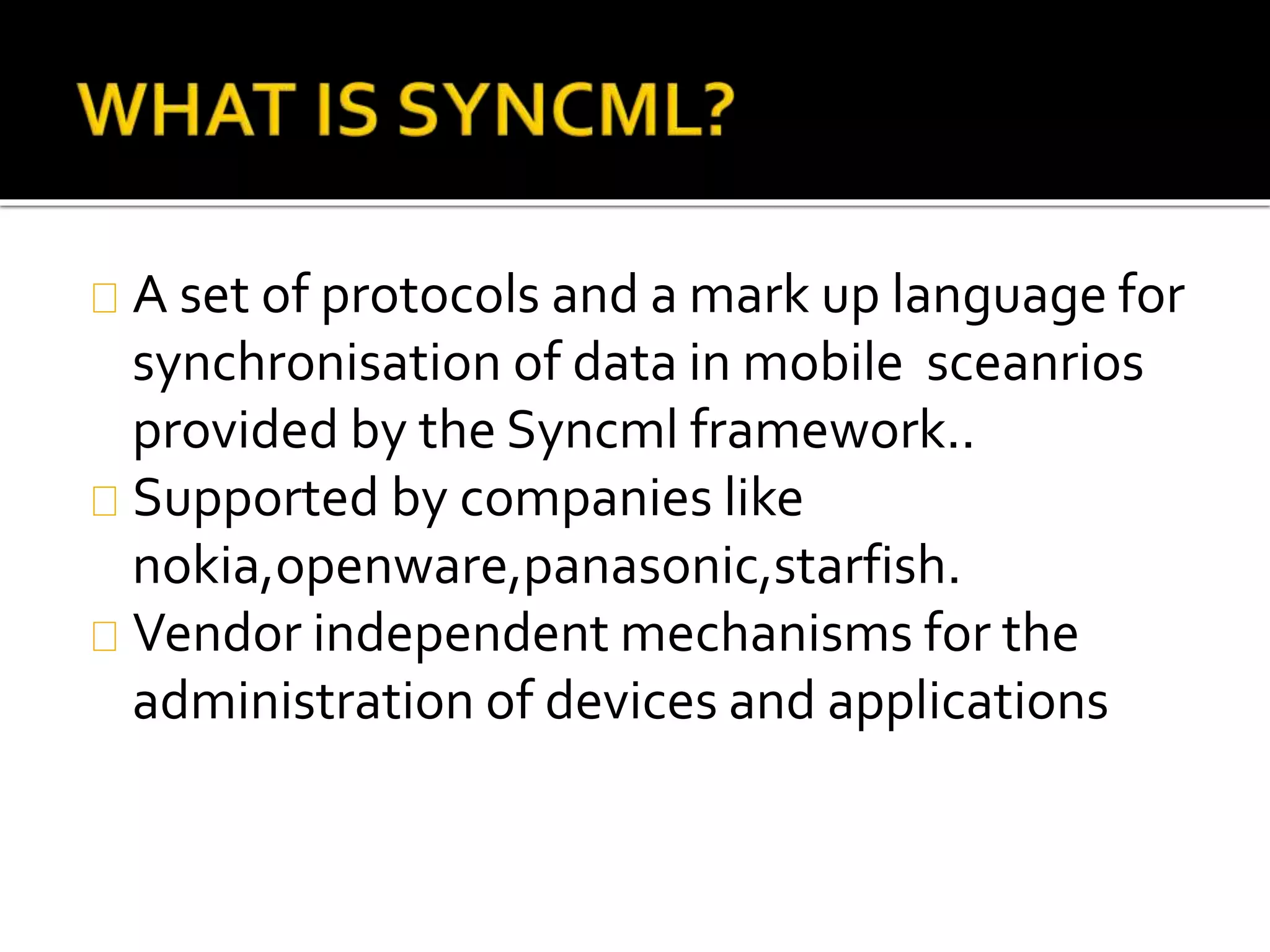 A set of protocols and a mark up language for
synchronisation of data in mobile sceanrios
provided by the Syncml framework..
Supported by companies like
nokia,openware,panasonic,starfish.
Vendor independent mechanisms for the
administration of devices and applications
 