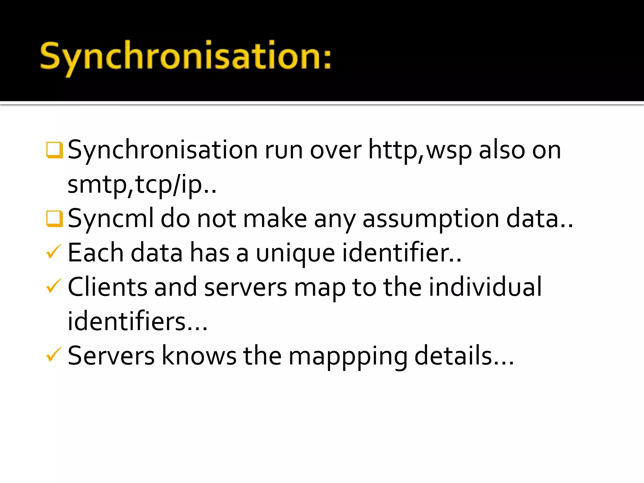Synchronisation run over http,wsp also on
smtp,tcp/ip..
Syncml do not make any assumption data..
 Each data has a unique identifier..
 Clients and servers map to the individual
identifiers…
 Servers knows the mappping details…
 