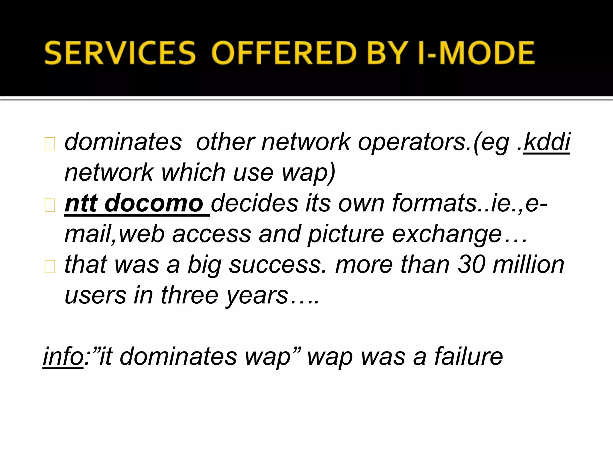 dominates other network operators.(eg .kddi
network which use wap)
ntt docomo decides its own formats..ie.,e-
mail,web access and picture exchange…
that was a big success. more than 30 million
users in three years….
info:”it dominates wap” wap was a failure
 