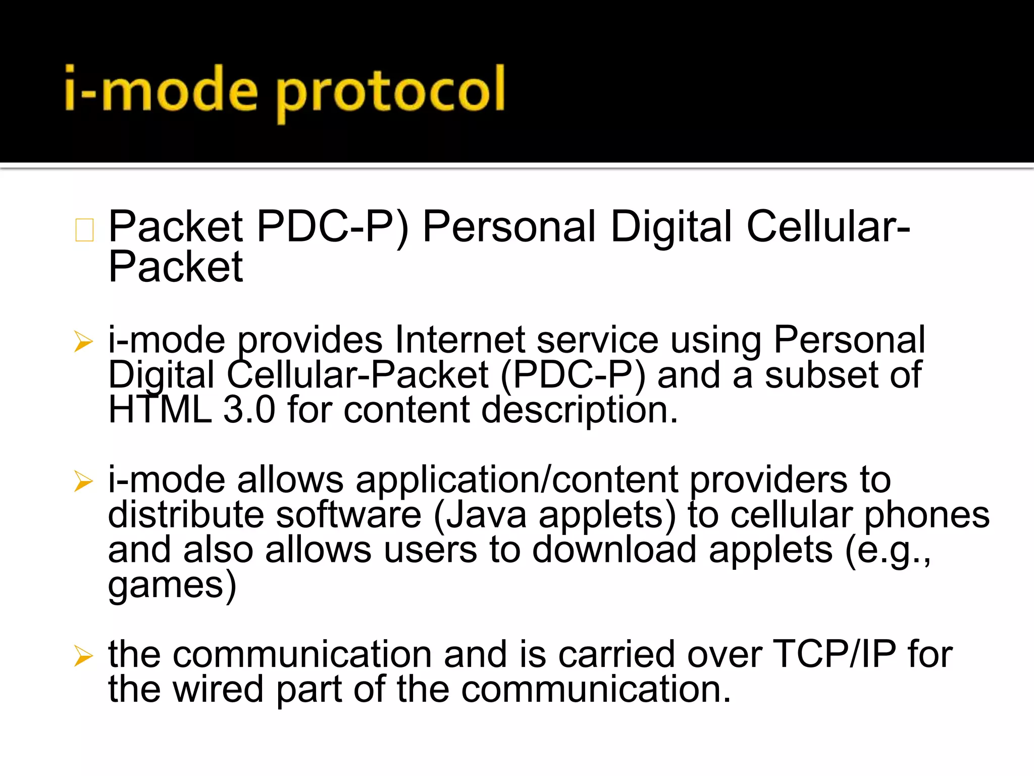 Packet PDC-P) Personal Digital Cellular-
Packet
 i-mode provides Internet service using Personal
Digital Cellular-Packet (PDC-P) and a subset of
HTML 3.0 for content description.
 i-mode allows application/content providers to
distribute software (Java applets) to cellular phones
and also allows users to download applets (e.g.,
games)
 the communication and is carried over TCP/IP for
the wired part of the communication.
 
