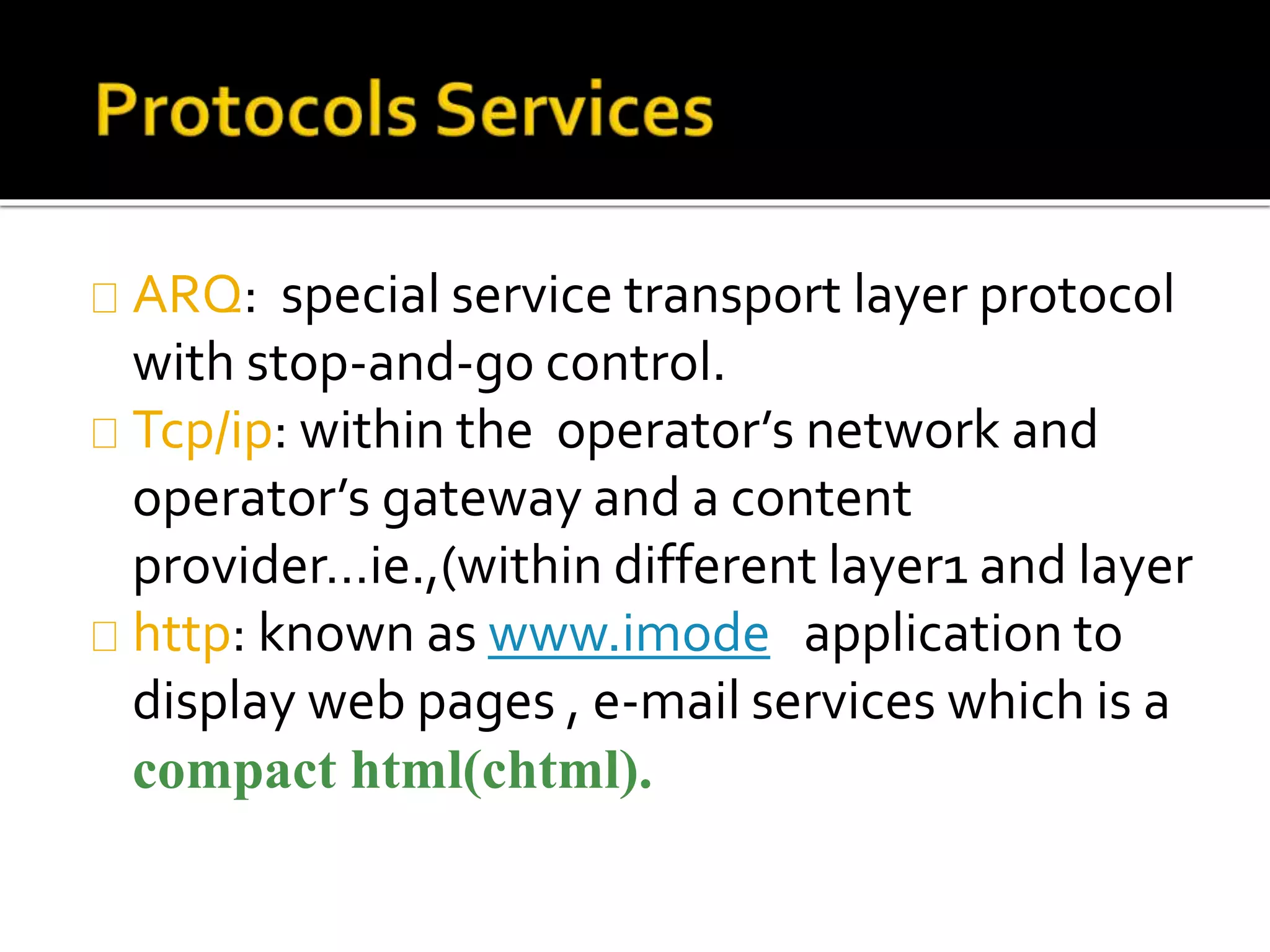 ARQ: special service transport layer protocol
with stop-and-go control.
Tcp/ip: within the operator’s network and
operator’s gateway and a content
provider…ie.,(within different layer1 and layer
http: known as www.imode application to
display web pages , e-mail services which is a
compact html(chtml).
 