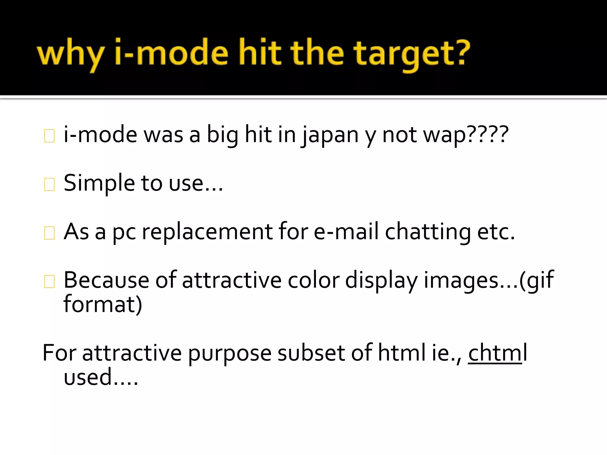 i-mode was a big hit in japan y not wap????
Simple to use…
As a pc replacement for e-mail chatting etc.
Because of attractive color display images…(gif
format)
For attractive purpose subset of html ie., chtml
used….
 