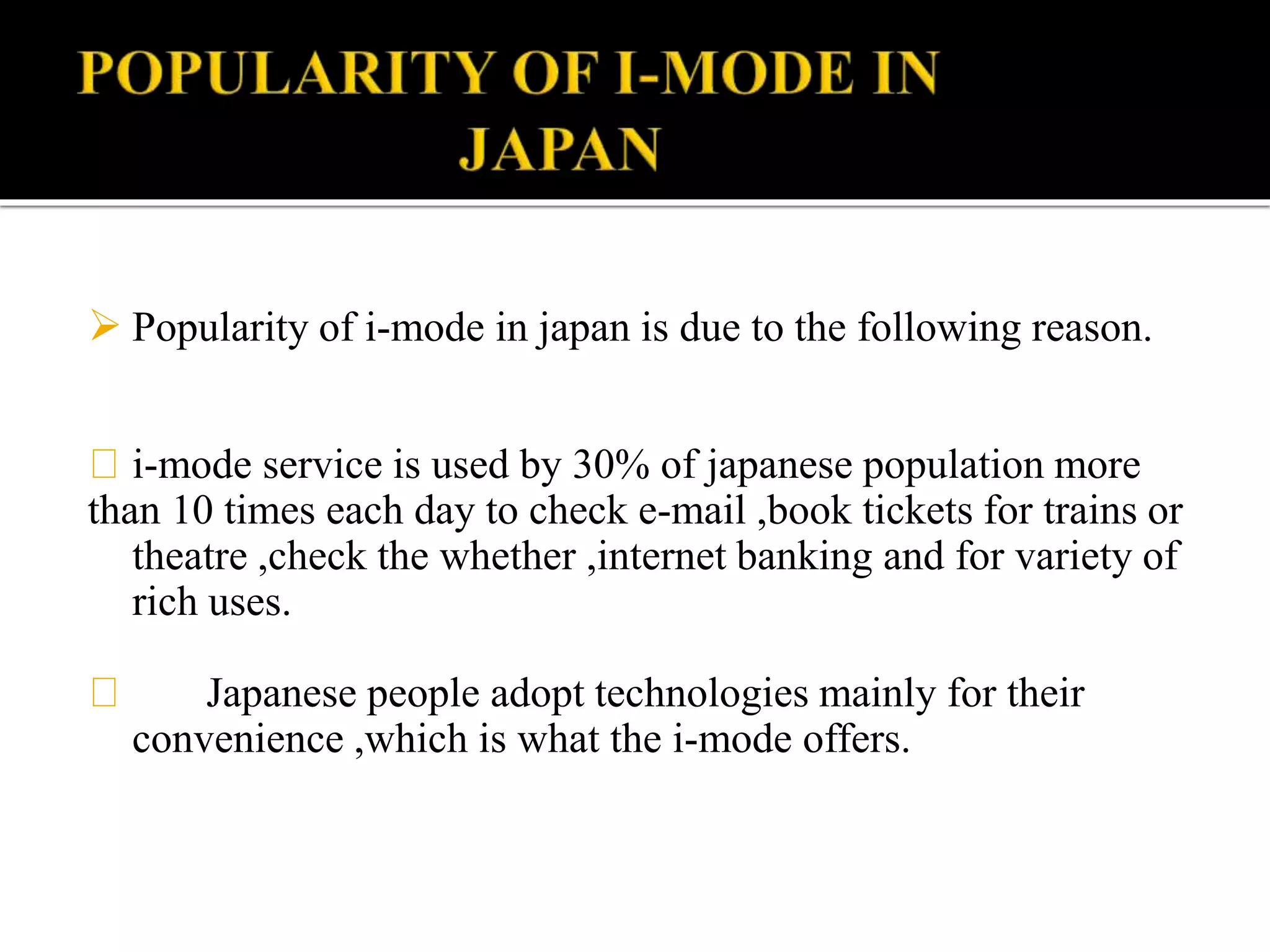  Popularity of i-mode in japan is due to the following reason.
i-mode service is used by 30% of japanese population more
than 10 times each day to check e-mail ,book tickets for trains or
theatre ,check the whether ,internet banking and for variety of
rich uses.
Japanese people adopt technologies mainly for their
convenience ,which is what the i-mode offers.
 