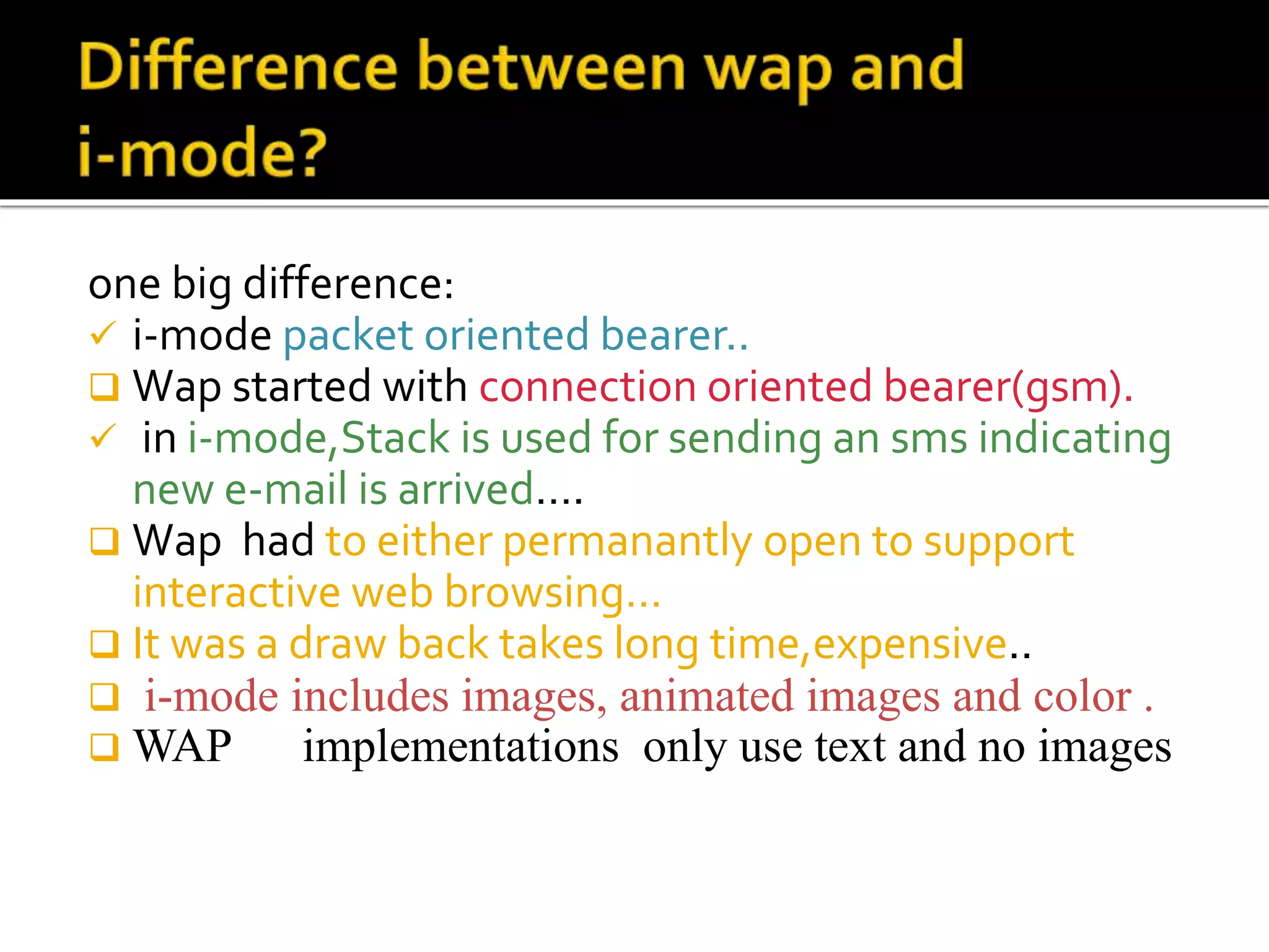one big difference:
 i-mode packet oriented bearer..
 Wap started with connection oriented bearer(gsm).
 in i-mode,Stack is used for sending an sms indicating
new e-mail is arrived….
 Wap had to either permanantly open to support
interactive web browsing…
 It was a draw back takes long time,expensive..
 i-mode includes images, animated images and color .
 WAP implementations only use text and no images
 