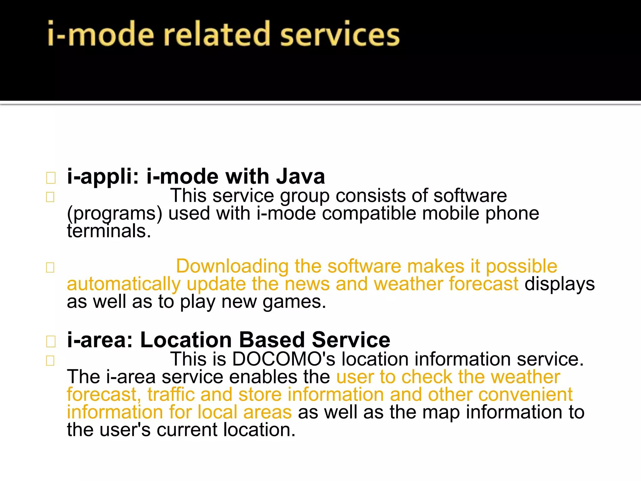 i-appli: i-mode with Java
This service group consists of software
(programs) used with i-mode compatible mobile phone
terminals.
Downloading the software makes it possible
automatically update the news and weather forecast displays
as well as to play new games.
i-area: Location Based Service
This is DOCOMO's location information service.
The i-area service enables the user to check the weather
forecast, traffic and store information and other convenient
information for local areas as well as the map information to
the user's current location.
 