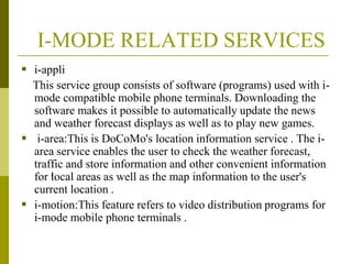 I-MODE RELATED SERVICES
 i-appli
This service group consists of software (programs) used with imode compatible mobile phone terminals. Downloading the
software makes it possible to automatically update the news
and weather forecast displays as well as to play new games.
 i-area:This is DoCoMo's location information service . The iarea service enables the user to check the weather forecast,
traffic and store information and other convenient information
for .
local areas as well as the map information to the user's
current location .
 i-motion:This feature refers to video distribution programs for
i-mode mobile phone terminals .

 