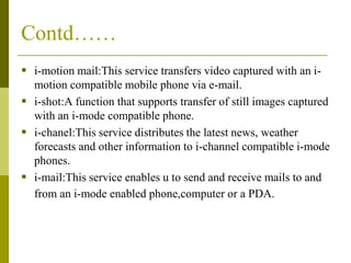Contd……
 i-motion mail:This service transfers video captured with an imotion compatible mobile phone via e-mail.
 i-shot:A function that supports transfer of still images captured
with an i-mode compatible phone.
 i-chanel:This service distributes the latest news, weather
forecasts and other information to i-channel compatible i-mode
phones.
 i-mail:This service enables u to send and receive mails to and
from an i-mode enabled phone,computer or a PDA.

 