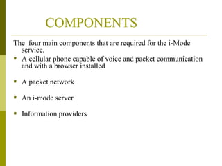 COMPONENTS
The four main components that are required for the i-Mode
service.
 A cellular phone capable of voice and packet communication
and with a browser installed

 A packet network
 An i-mode server
 Information providers

 