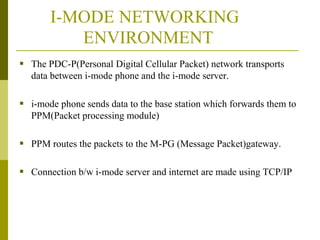 I-MODE NETWORKING
ENVIRONMENT
 The PDC-P(Personal Digital Cellular Packet) network transports
data between i-mode phone and the i-mode server.

 i-mode phone sends data to the base station which forwards them to
PPM(Packet processing module)

 PPM routes the packets to the M-PG (Message Packet)gateway.
 Connection b/w i-mode server and internet are made using TCP/IP

 