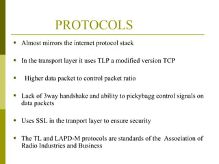 PROTOCOLS
 Almost mirrors the internet protocol stack
 In the transport layer it uses TLP a modified version TCP


Higher data packet to control packet ratio

 Lack of 3way handshake and ability to pickybagg control signals on
data packets

 Uses SSL in the tranport layer to ensure security
 The TL and LAPD-M protocols are standards of the Association of
Radio Industries and Business

 