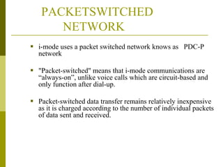 PACKETSWITCHED
NETWORK
 i-mode uses a packet switched network knows as PDC-P
network
 "Packet-switched" means that i-mode communications are
“always-on”, unlike voice calls which are circuit-based and
only function after dial-up.
 Packet-switched data transfer remains relatively inexpensive
as it is charged according to the number of individual packets
of data sent and received.

 
