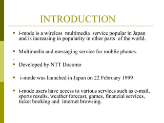 INTRODUCTION
 i-mode is a wireless multimedia service popular in Japan
and is increasing in popularity in other parts of the world.
 Multimedia and messaging service for moblie phones.
.
 Developed by NTT Docomo
 i-mode was launched in Japan on 22 February 1999
 i-mode users have access to various services such as e-mail,
sports results, weather forecast, games, financial services,
ticket booking and internet browsing.

 