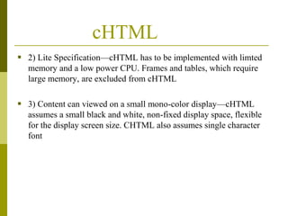 cHTML
 2) Lite Specification—cHTML has to be implemented with limted
memory and a low power CPU. Frames and tables, which require
large memory, are excluded from cHTML

 3) Content can viewed on a small mono-color display—cHTML
assumes a small black and white, non-fixed display space, flexible
for the display screen size. CHTML also assumes single character
font

 