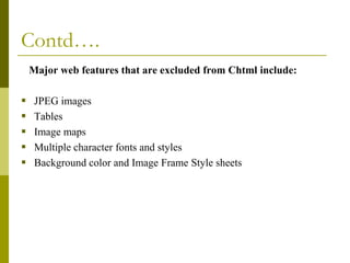 Contd….
Major web features that are excluded from Chtml include:







JPEG images
Tables
Image maps
Multiple character fonts and styles
Background color and Image Frame Style sheets

 