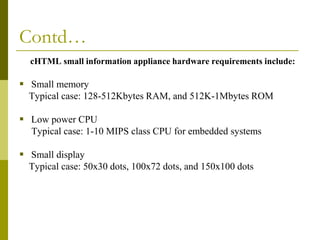 Contd…
cHTML small information appliance hardware requirements include:

 Small memory
Typical case: 128-512Kbytes RAM, and 512K-1Mbytes ROM

 Low power CPU
Typical case: 1-10 MIPS class CPU for embedded systems

 Small display
Typical case: 50x30 dots, 100x72 dots, and 150x100 dots

 