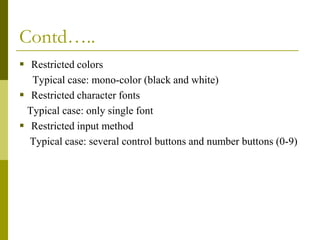 Contd…..
 Restricted colors
Typical case: mono-color (black and white)
 Restricted character fonts
Typical case: only single font
 Restricted input method
Typical case: several control buttons and number buttons (0-9)

 