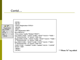 Contd….

Registration
Day of Birth
Year <
>
Month <
>
Day <
>
1.SEND

<HTML>
<HEAD>
<TITLE>Registration</TITLE>
</HEAD>
<BODY >
<DIV>Registration</DIV>
Day of Birth<br>
<Form Action=“mailto:”Method=“POST”>
Year<INPUT TYPE = “TEXT” NAME =“TEXT” VALUE =“”SIZE =
“2” MAXLENGTH = “2” ALIGN = TOP><br>
Month<INPUT TYPE = “TEXT” NAME =“TEXT” VALUE =“”SIZE =
“2” MAXLENGTH = “2” ALIGN = TOP><br>
Day<INPUT TYPE = “TEXT” NAME =“TEXT” VALUE =“”SIZE =
“2” MAXLENGTH = “2” ALIGN = TOP><br>
<INPUT TYPE = “SUBMIT” NAME =“Submit” VALUE = “1.SEND”
ALIGN = TOP>
</BODY>
</HTML>

* “Phone To” tag added

 