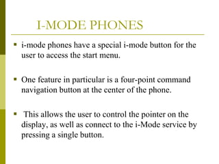 I-MODE PHONES
 i-mode phones have a special i-mode button for the
user to access the start menu.
 One feature in particular is a four-point command
navigation button at the center of the phone.
 This allows the user to control the pointer on the
display, as well as connect to the i-Mode service by
pressing a single button.

 