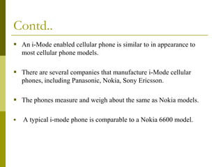 Contd..
 An i-Mode enabled cellular phone is similar to in appearance to
most cellular phone models.

 There are several companies that manufacture i-Mode cellular
phones, including Panasonic, Nokia, Sony Ericsson.

 The phones measure and weigh about the same as Nokia models.


A typical i-mode phone is comparable to a Nokia 6600 model.

 
