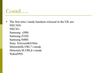 Contd….
 The first nine i-mode handsets released in the UK are:
NEC343i
NEC41i
Samsung s500i
Samsung Z320i
Samsung S400i
Sony EricssonK610im
MotorolaSLVRL7 i-mode
Motorola SLVRL6 i-mode
NokiaN95i

 