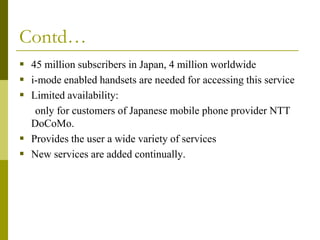 Contd…
 45 million subscribers in Japan, 4 million worldwide
 i-mode enabled handsets are needed for accessing this service
 Limited availability:
only for customers of Japanese mobile phone provider NTT
DoCoMo.
 Provides the user a wide variety of services
 New services are added continually.

 