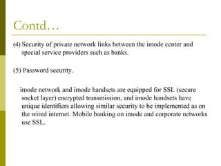 Contd…
(4) Security of private network links between the imode center and

special service providers such as banks.
(5) Password security.
imode network and imode handsets are equipped for SSL (secure
socket layer) encrypted transmission, and imode handsets have
unique identifiers allowing similar security to be implemented as on
the wired internet. Mobile banking on imode and corporate networks
use SSL.

 