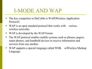 I-MODE AND WAP
 The key competitor to DoCoMo is WAP(Wireless Application






Protocol)
WAP is an open standard protocol that works with various
wireless networks.
WAP is developed by the WAP Forum
The WAP protocol enables mobile systems such as phones, pagers,
smart phones, and handheld devices to receive information and
services from one another.
WAP supports a special language called WML orWireless Markup
Language.

 